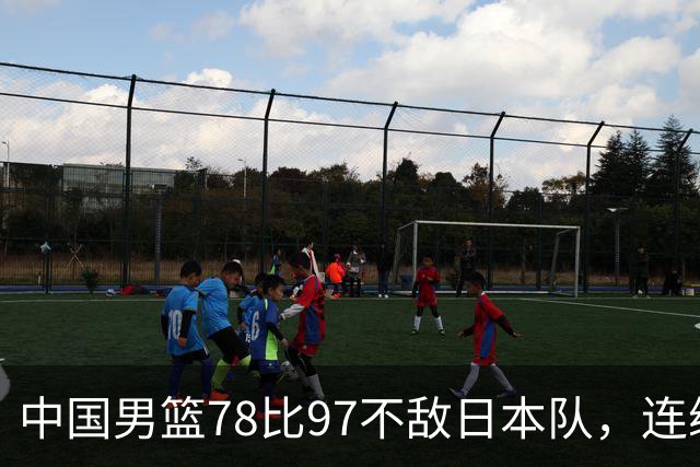 中国男篮78比97不敌日本队，连续两届无缘亚运会决赛